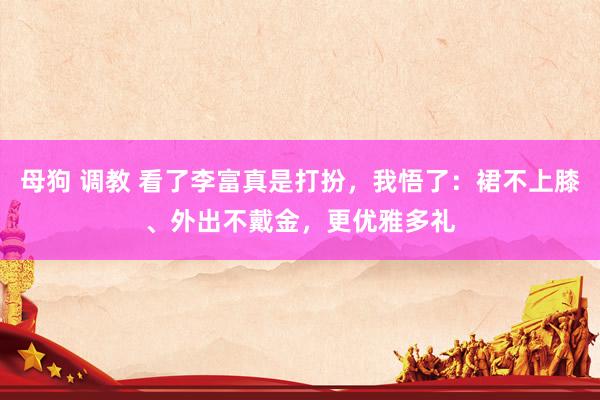 母狗 调教 看了李富真是打扮，我悟了：裙不上膝、外出不戴金，更优雅多礼