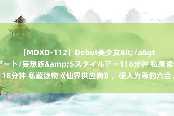 【MDXD-112】Debut美少女</a>2005-02-15スタイルアート/妄想族&$スタイルアー118分钟 私藏读物《仙界供应商》，硬人为尊的六合，敢不上进吗？！