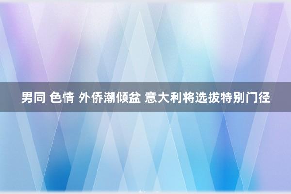 男同 色情 外侨潮倾盆 意大利将选拔特别门径