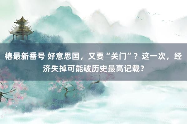 椿最新番号 好意思国，又要“关门”？这一次，经济失掉可能破历史最高记载？