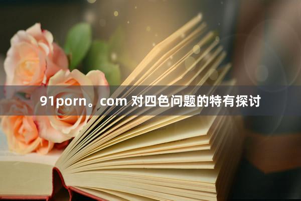 91porn。com 对四色问题的特有探讨