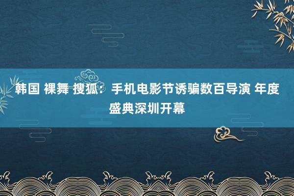 韩国 裸舞 搜狐：手机电影节诱骗数百导演 年度盛典深圳开幕