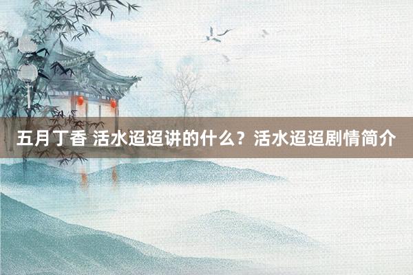 五月丁香 活水迢迢讲的什么？活水迢迢剧情简介