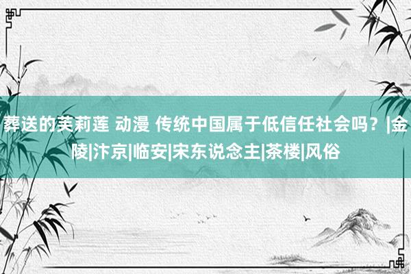 葬送的芙莉莲 动漫 传统中国属于低信任社会吗？|金陵|汴京|临安|宋东说念主|茶楼|风俗