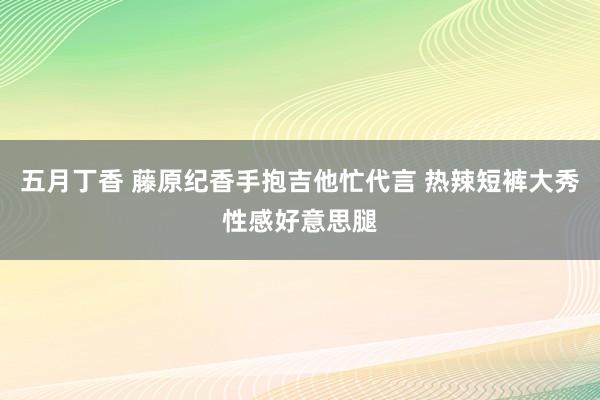 五月丁香 藤原纪香手抱吉他忙代言 热辣短裤大秀性感好意思腿