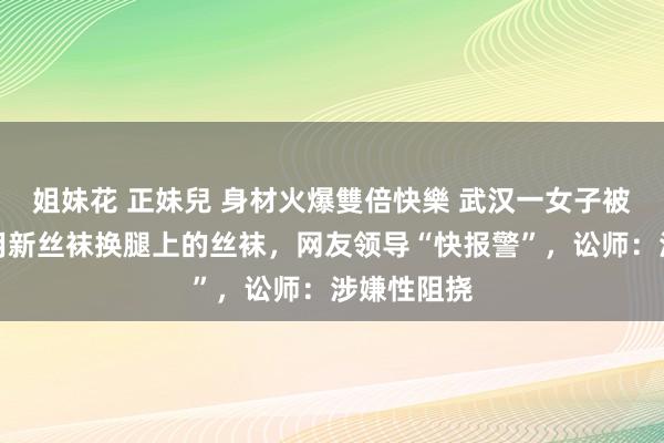 姐妹花 正妹兒 身材火爆雙倍快樂 武汉一女子被须眉条目用新丝袜换腿上的丝袜，网友领导“快报警”，讼师：涉嫌性阻挠