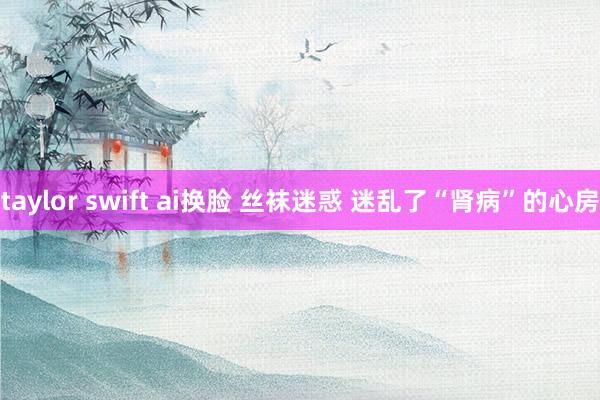 taylor swift ai换脸 丝袜迷惑 迷乱了“肾病”的心房