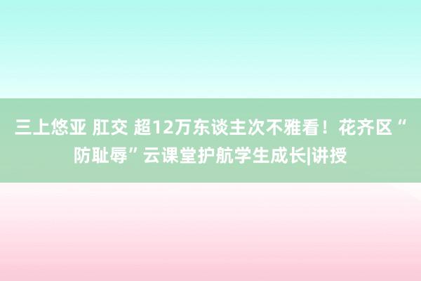 三上悠亚 肛交 超12万东谈主次不雅看！花齐区“防耻辱”云课堂护航学生成长|讲授