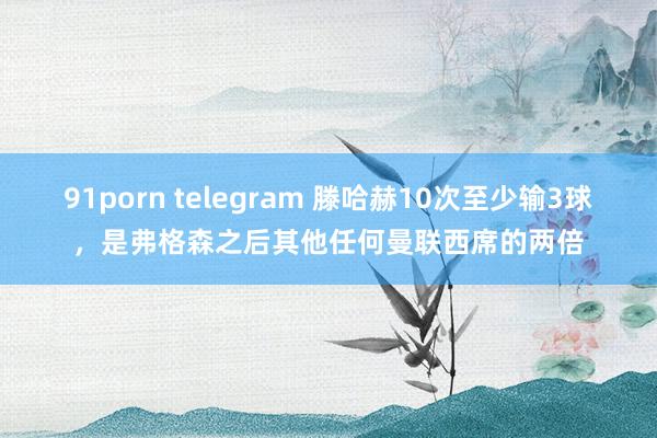 91porn telegram 滕哈赫10次至少输3球，是弗格森之后其他任何曼联西席的两倍