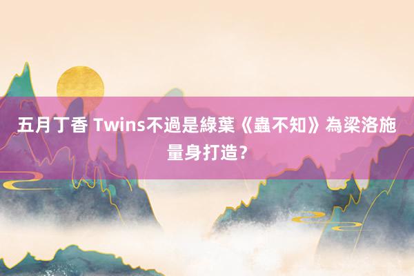 五月丁香 Twins不過是綠葉《蟲不知》為梁洛施量身打造？