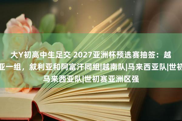 大Y初高中生足交 2027亚洲杯预选赛抽签：越南与马来西亚一组，叙利亚和阿富汗同组|越南队|马来西亚队|世初赛亚洲区强